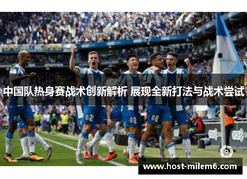 中国队热身赛战术创新解析 展现全新打法与战术尝试