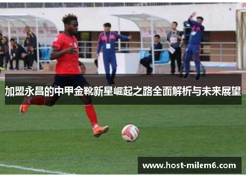加盟永昌的中甲金靴新星崛起之路全面解析与未来展望