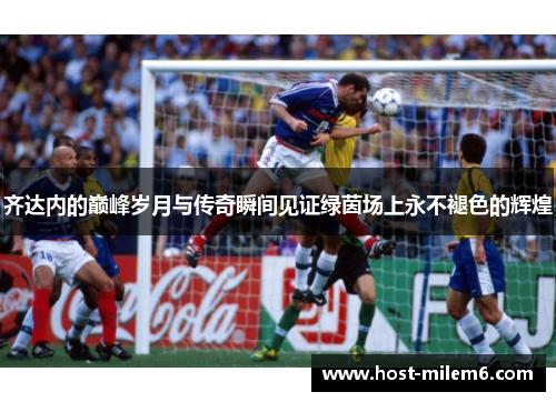齐达内的巅峰岁月与传奇瞬间见证绿茵场上永不褪色的辉煌